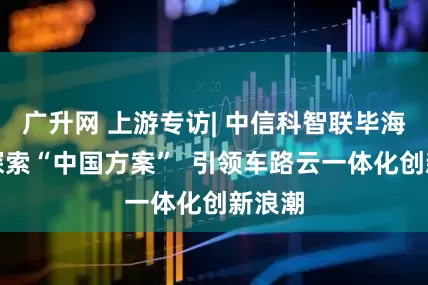 广升网 上游专访| 中信科智联毕海洲：探索“中国方案”  引领车路云一体化创新浪潮