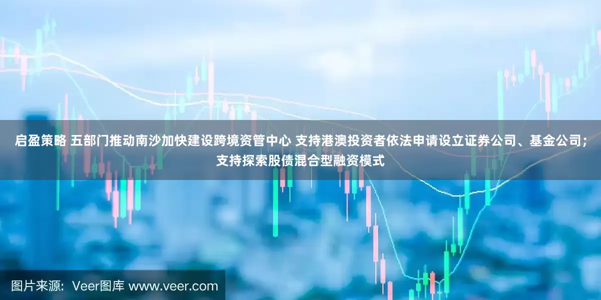 启盈策略 五部门推动南沙加快建设跨境资管中心 支持港澳投资者依法申请设立证券公司、基金公司；支持探索股债混合型融资模式