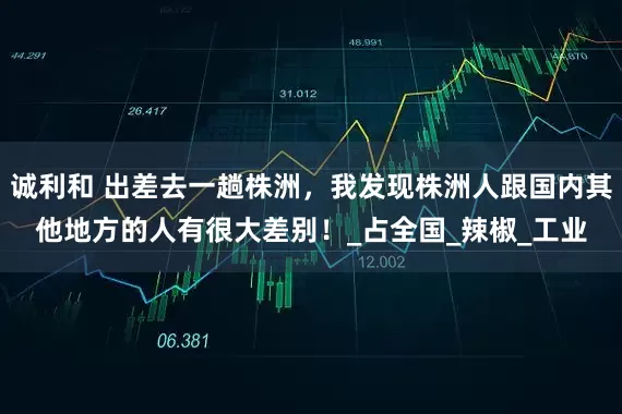 诚利和 出差去一趟株洲，我发现株洲人跟国内其他地方的人有很大差别！_占全国_辣椒_工业