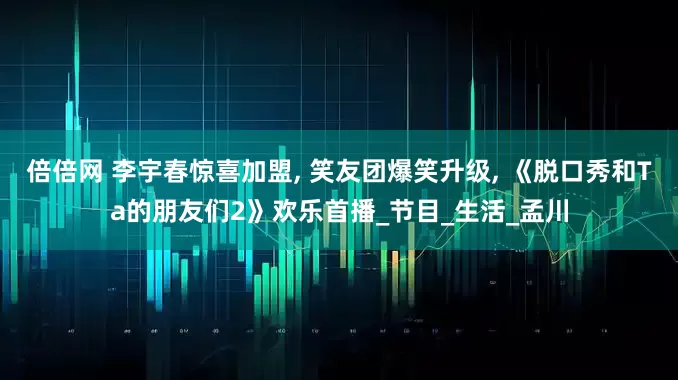 倍倍网 李宇春惊喜加盟, 笑友团爆笑升级, 《脱口秀和Ta的朋友们2》欢乐首播_节目_生活_孟川