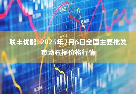 联丰优配  2025年7月6日全国主要批发市场石榴价格行情