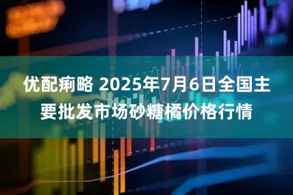 优配痢略 2025年7月6日全国主要批发市场砂糖橘价格行情