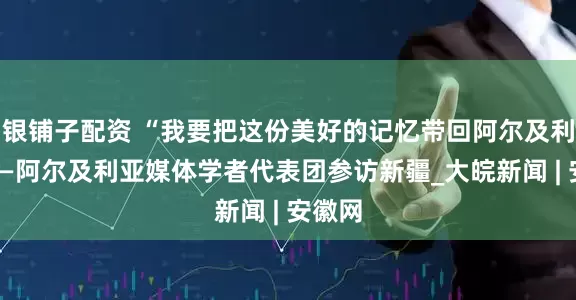 银铺子配资 “我要把这份美好的记忆带回阿尔及利亚”——阿尔及利亚媒体学者代表团参访新疆_大皖新闻 | 安徽网