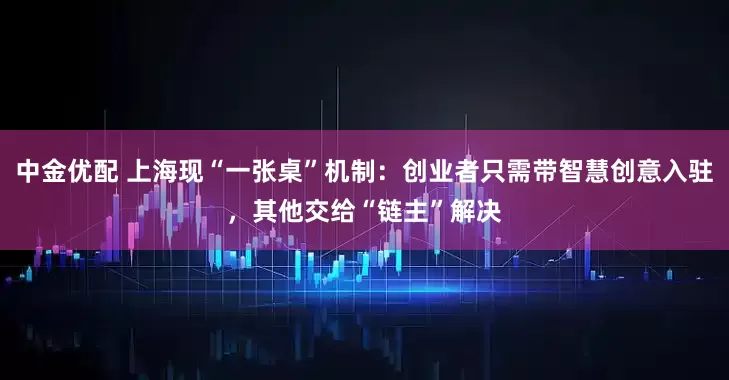 中金优配 上海现“一张桌”机制：创业者只需带智慧创意入驻，其他交给“链主”解决