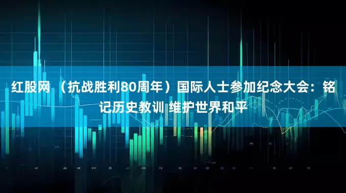 红股网 （抗战胜利80周年）国际人士参加纪念大会：铭记历史教训 维护世界和平