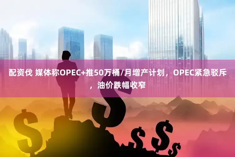 配资伐 媒体称OPEC+推50万桶/月增产计划，OPEC紧急驳斥，油价跌幅收窄