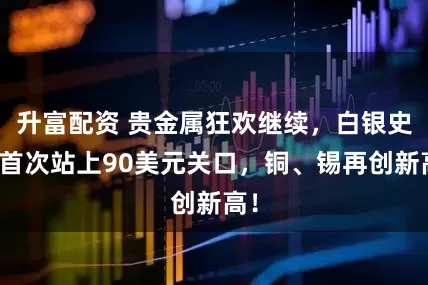 升富配资 贵金属狂欢继续，白银史上首次站上90美元关口，铜、锡再创新高！