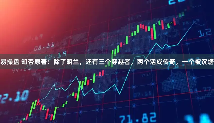 易操盘 知否原著：除了明兰，还有三个穿越者，两个活成传奇，一个被沉塘