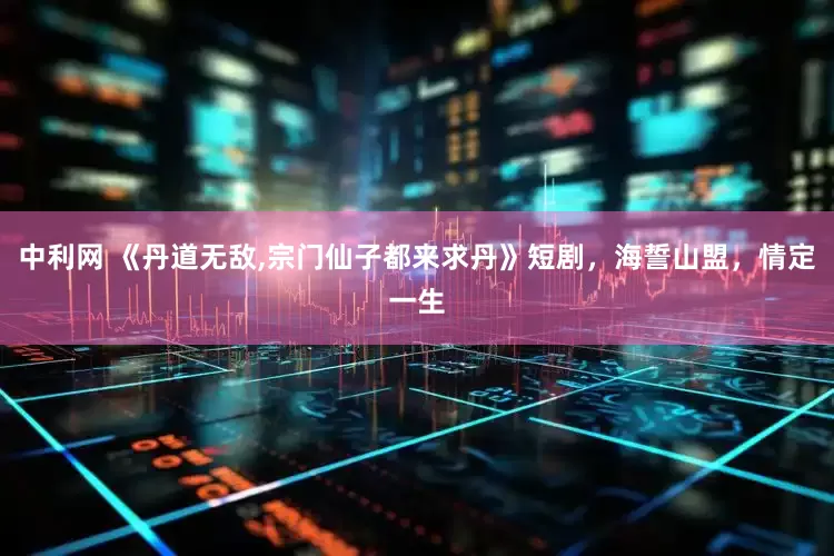 中利网 《丹道无敌,宗门仙子都来求丹》短剧，海誓山盟，情定一生