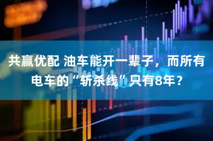 共赢优配 油车能开一辈子，而所有电车的“斩杀线”只有8年？